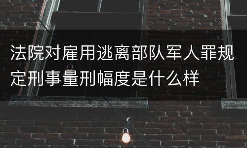 法院对雇用逃离部队军人罪规定刑事量刑幅度是什么样