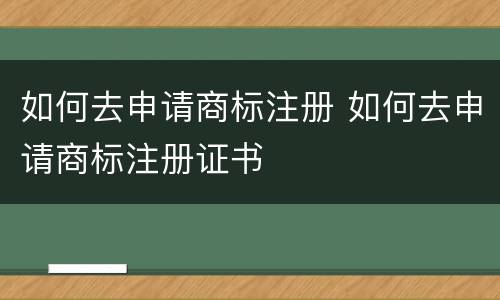 如何去申请商标注册 如何去申请商标注册证书