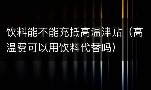 饮料能不能充抵高温津贴（高温费可以用饮料代替吗）