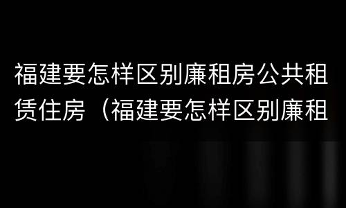福建要怎样区别廉租房公共租赁住房（福建要怎样区别廉租房公共租赁住房和住宅）
