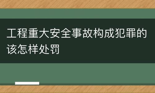 工程重大安全事故构成犯罪的该怎样处罚