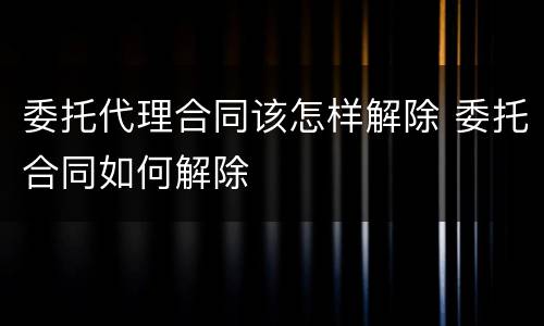 委托代理合同该怎样解除 委托合同如何解除