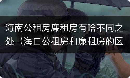 海南公租房廉租房有啥不同之处（海口公租房和廉租房的区别）