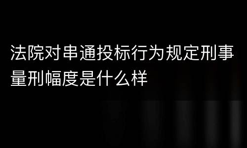 法院对串通投标行为规定刑事量刑幅度是什么样