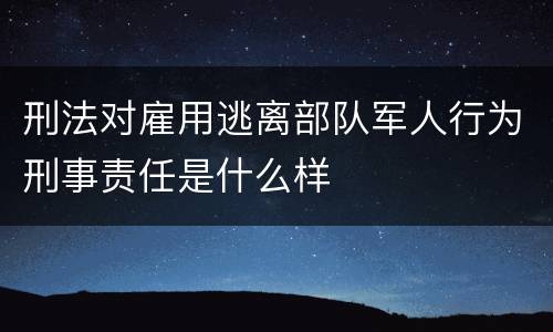 刑法对雇用逃离部队军人行为刑事责任是什么样