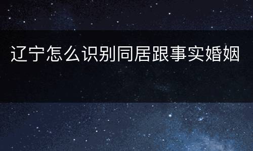 辽宁怎么识别同居跟事实婚姻