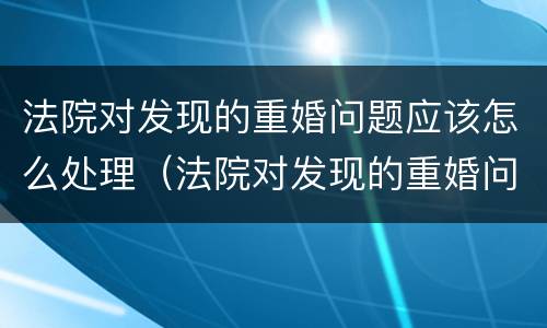 法院对发现的重婚问题应该怎么处理（法院对发现的重婚问题应该怎么处理好）