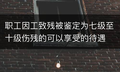 职工因工致残被鉴定为七级至十级伤残的可以享受的待遇
