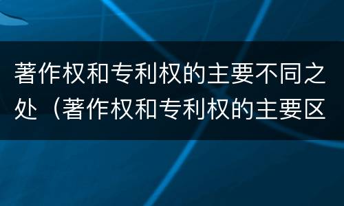 著作权和专利权的主要不同之处（著作权和专利权的主要区别）