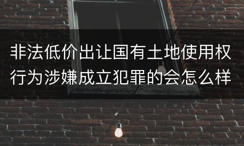 非法低价出让国有土地使用权行为涉嫌成立犯罪的会怎么样判