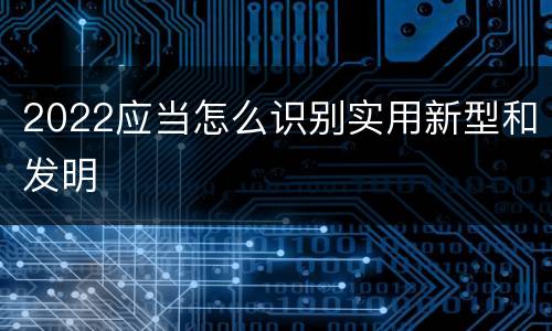 2022应当怎么识别实用新型和发明