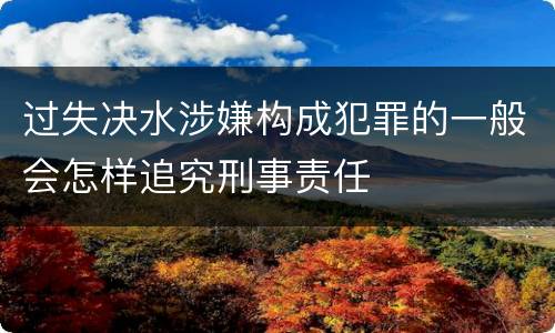 过失决水涉嫌构成犯罪的一般会怎样追究刑事责任