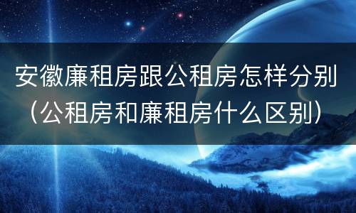 安徽廉租房跟公租房怎样分别（公租房和廉租房什么区别）