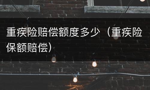 重疾险赔偿额度多少（重疾险保额赔偿）