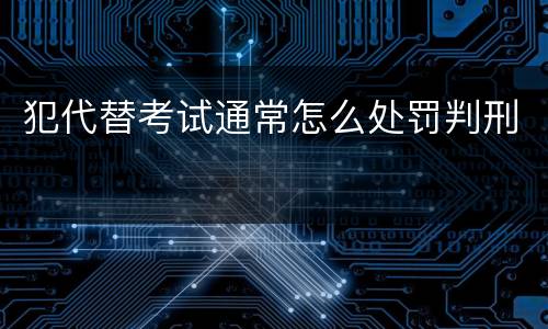 犯代替考试通常怎么处罚判刑