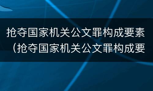 抢夺国家机关公文罪构成要素（抢夺国家机关公文罪构成要素有哪些）