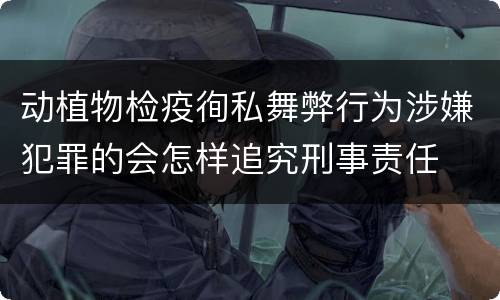 动植物检疫徇私舞弊行为涉嫌犯罪的会怎样追究刑事责任