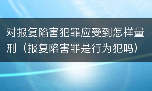 对报复陷害犯罪应受到怎样量刑（报复陷害罪是行为犯吗）