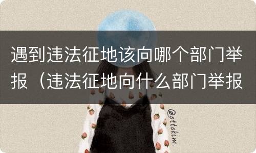 遇到违法征地该向哪个部门举报（违法征地向什么部门举报）