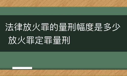 法律放火罪的量刑幅度是多少 放火罪定罪量刑