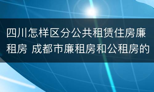 四川怎样区分公共租赁住房廉租房 成都市廉租房和公租房的区别