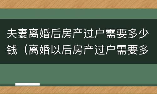 夫妻离婚后房产过户需要多少钱（离婚以后房产过户需要多少钱）