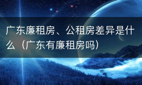 广东廉租房、公租房差异是什么（广东有廉租房吗）