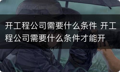 开工程公司需要什么条件 开工程公司需要什么条件才能开