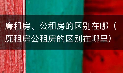 廉租房、公租房的区别在哪（廉租房公租房的区别在哪里）