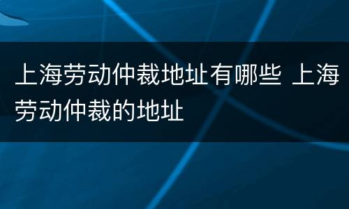 上海劳动仲裁地址有哪些 上海劳动仲裁的地址