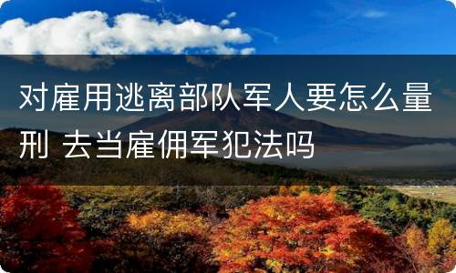 对雇用逃离部队军人要怎么量刑 去当雇佣军犯法吗