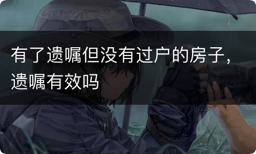 有了遗嘱但没有过户的房子，遗嘱有效吗