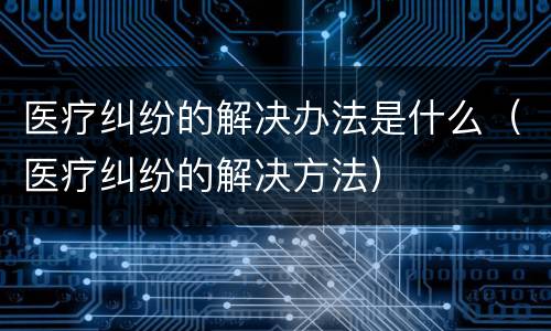 医疗纠纷的解决办法是什么（医疗纠纷的解决方法）