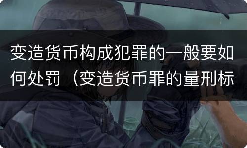 变造货币构成犯罪的一般要如何处罚（变造货币罪的量刑标准）