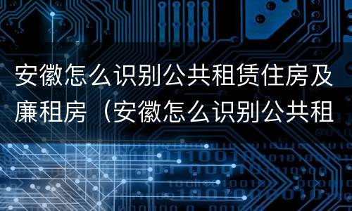 安徽怎么识别公共租赁住房及廉租房（安徽怎么识别公共租赁住房及廉租房的真假）