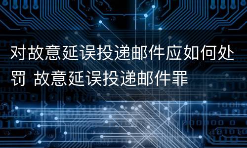 对故意延误投递邮件应如何处罚 故意延误投递邮件罪