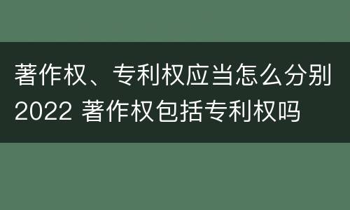 著作权、专利权应当怎么分别2022 著作权包括专利权吗