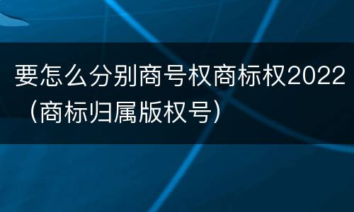 要怎么分别商号权商标权2022（商标归属版权号）