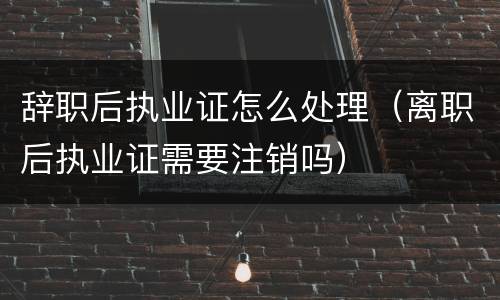 辞职后执业证怎么处理（离职后执业证需要注销吗）