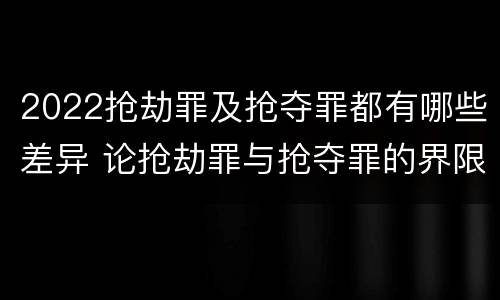 2022抢劫罪及抢夺罪都有哪些差异 论抢劫罪与抢夺罪的界限