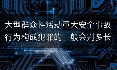 大型群众性活动重大安全事故行为构成犯罪的一般会判多长时间