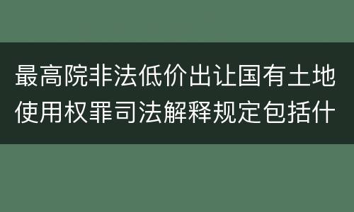 最高院非法低价出让国有土地使用权罪司法解释规定包括什么
