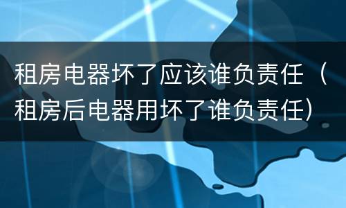 租房电器坏了应该谁负责任（租房后电器用坏了谁负责任）