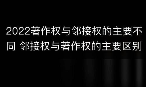 2022著作权与邻接权的主要不同 邻接权与著作权的主要区别