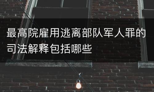 最高院雇用逃离部队军人罪的司法解释包括哪些