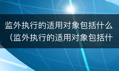 监外执行的适用对象包括什么（监外执行的适用对象包括什么）