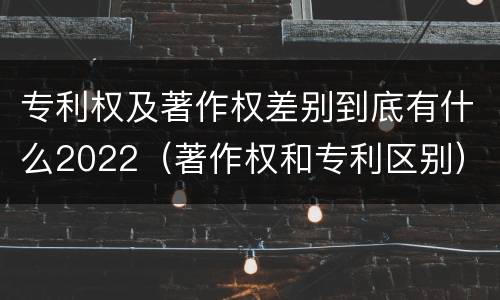 专利权及著作权差别到底有什么2022（著作权和专利区别）