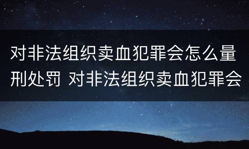 对非法组织卖血犯罪会怎么量刑处罚 对非法组织卖血犯罪会怎么量刑处罚呢
