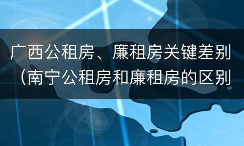 广西公租房、廉租房关键差别（南宁公租房和廉租房的区别）