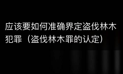 应该要如何准确界定盗伐林木犯罪（盗伐林木罪的认定）